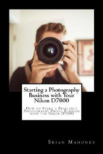 Starting a Photography Business with Your Nikon D7000: How to Start a Freelance Photography Photo Business with the Nikon D7000 by Brian Mahoney