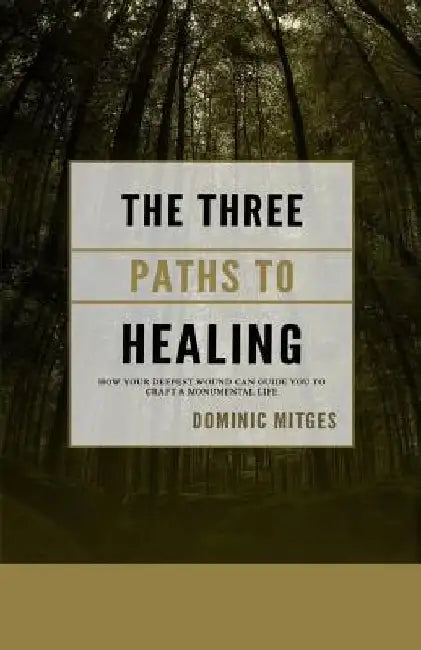 The Three Paths to Healing: How Your Deepest Wound Can Guide You to Craft a Monumental Life by Dominic Mitges
