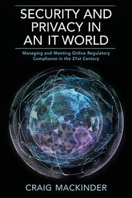 Security and Privacy in an It World: Managing and Meeting Online Regulatory Compliance in the 21st Century by Craig Mackinder