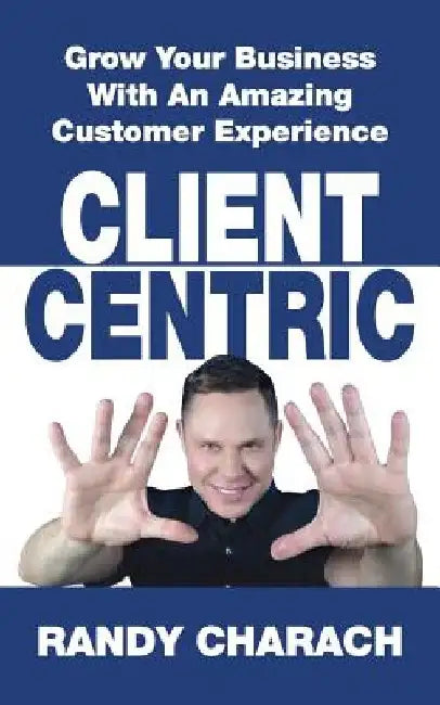 Client Centric: Grow Your Business With An Amazing Customer Experience by Randy Charach