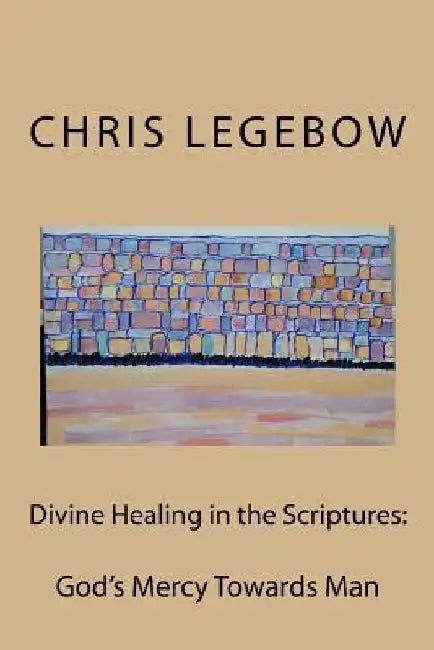 Divine Healing in the Scriptures: God's Mercy Towards Man by Chris a. Legebow