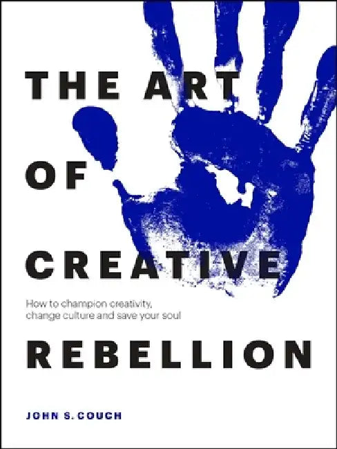 The Art of Creative Rebellion: How to Champion Creativity, Change Culture and Keep Your Soul by John Couch