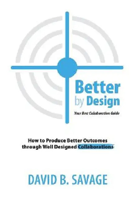Better by Design: Your Best Collaboration Guide: How to Produce Better Outcomes with Well Designed Collaborations by David B. Savage