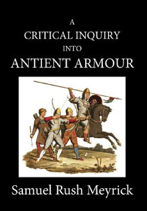 A Crtitical Inquiry Into Antient Armour: as it existed in europe, but particularly in england, from the norman conquest to the reign of KING CHARLES I by Samuel Rush Meyrick, David Edwards