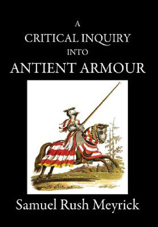 A Critical Inquiry Into Antient Armour: as it existed in europe, but particularly in england, from the norman conquest to the reign of KING CHARLES II by Samuel Rush Meyrick, David Edwards
