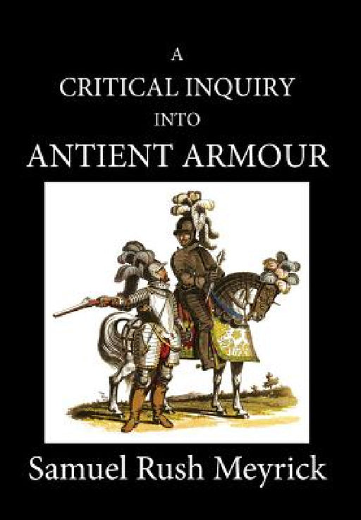 A Critical Inquiry Into Antient Armour: as it existed in europe, but particularly in england, from the norman conquest to the reign of KING CHARLES II by Samuel Rush Meyrick, David Edwards