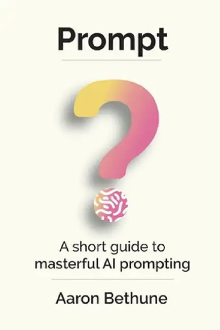Prompt: A short guide to masterful AI prompting by Aaron Bethune