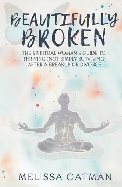 Beautifully Broken: The Spiritual Woman's Guide to Thriving (not Simply Surviving) After a Breakup or Divorce by Melissa Oatman