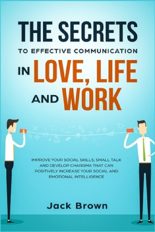The Secrets to Effective Communication in Love, Life and work: Improve Your Social Skills, Small Talk and Develop Charisma That Can Positively Increas by Jack Brown
