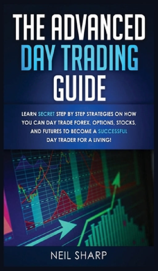 The Advanced Day Trading Guide: Learn Secret Step by Step Strategies on How You Can Day Trade Forex, Options, Stocks, and Futures to Become a SUCCESSF by Neil Sharp
