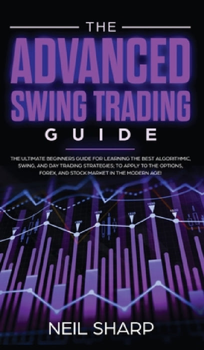 The Advanced Swing Trading Guide: The Ultimate Beginners Guide For Learning The Best Algorithmic, Swing, And Day Trading Strategies; to Apply to The O by Neil Sharp