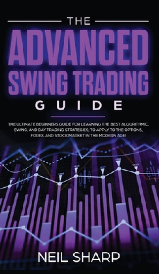 The Advanced Swing Trading Guide: The Ultimate Beginners Guide For Learning The Best Algorithmic, Swing, And Day Trading Strategies; to Apply to The O by Neil Sharp