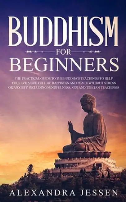 Buddhism for Beginners: The Practical Guide to the Buddha's Teachings to Help You Live a Life Full of Happiness and Peace without Stress or An by Alexandra Jessen