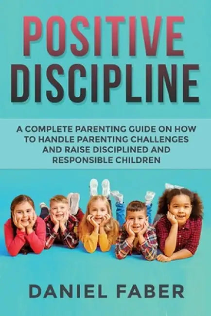 Positive Discipline: A Complete Parenting Guide on How to Handle Parenting Challenges and Raise Disciplined and Responsible Children by Daniel Faber