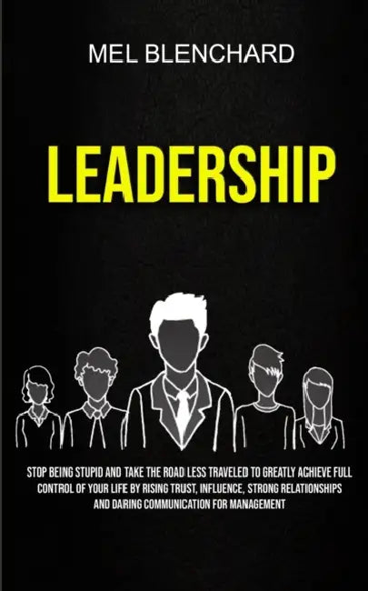 Leadership: Stop Being Stupid And Take The Road Less Traveled To Greatly Achieve Full Control Of Your Life By Rising Trust, Influence, Strong Relation by Mel Blenchard