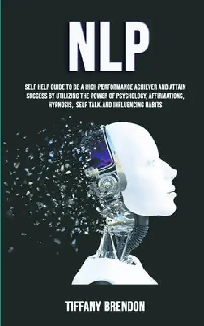 Nlp: Self Help Guide To Be A High Performance Achiever And Attain Success By Utilizing The Power Of Psychology, Affirmations, Hypnosis, Self Talk And by Tiffany Brendon