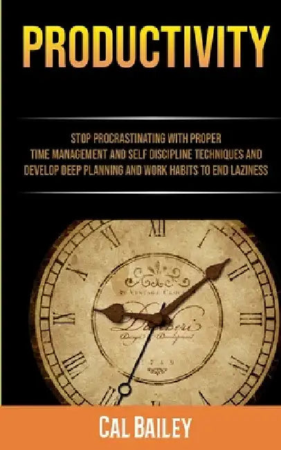 Productivity: Stop Procrastinating With Proper Time Management And Self Discipline Techniques And Develop Deep Planning And Work Habits To End Lazines by Cal Bailey