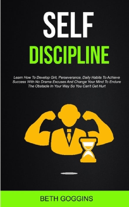 Self Discipline: Learn How To Develop Grit, Perseverance, Daily Habits To Achieve Success With No Drama Excuses And Change Your Mind To Endure The Obs by Beth Goggins