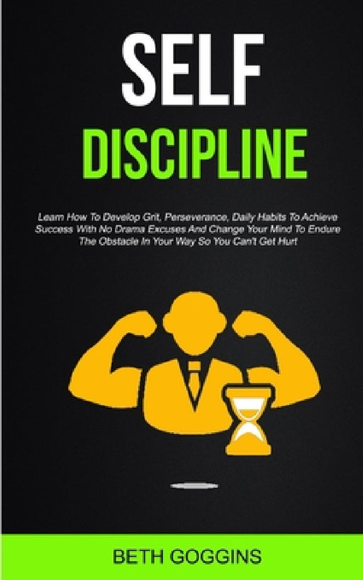Self Discipline: Learn How To Develop Grit, Perseverance, Daily Habits To Achieve Success With No Drama Excuses And Change Your Mind To Endure The Obs by Beth Goggins
