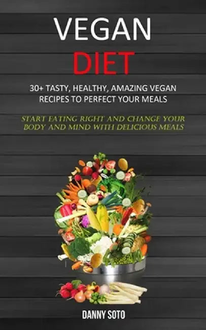 Vegan Diet: 30+ Tasty, Healthy, Amazing Vegan Recipes To Perfect Your Meals (Start Eating Right and Change Your Body and Mind With by Danny Soto