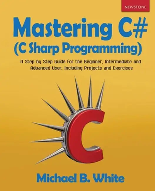 Mastering C# (C Sharp Programming): A Step by Step Guide for the Beginner, Intermediate and Advanced User, Including Projects and Exercises by Michael B. White