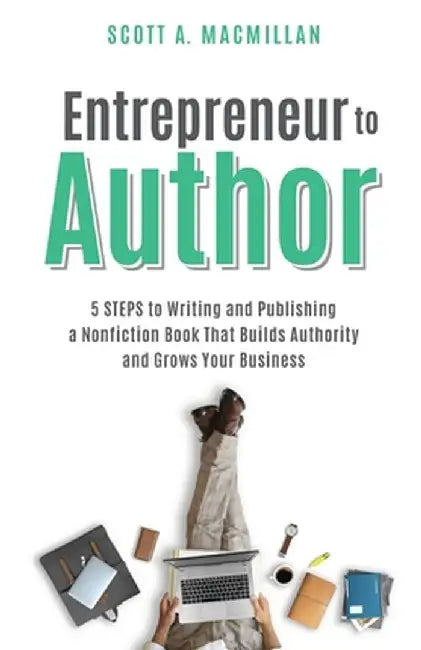 Entrepreneur to Author: 5 STEPS to Writing and Publishing a Nonfiction Book That Builds Authority and Grows Your Business by Scott A. MacMillan