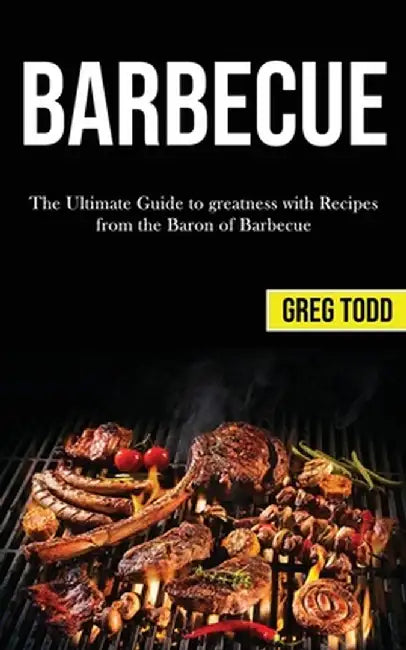 Barbecue: The Ultimate Guide to Greatness With Recipes From the Baron of Barbecue by Greg Todd