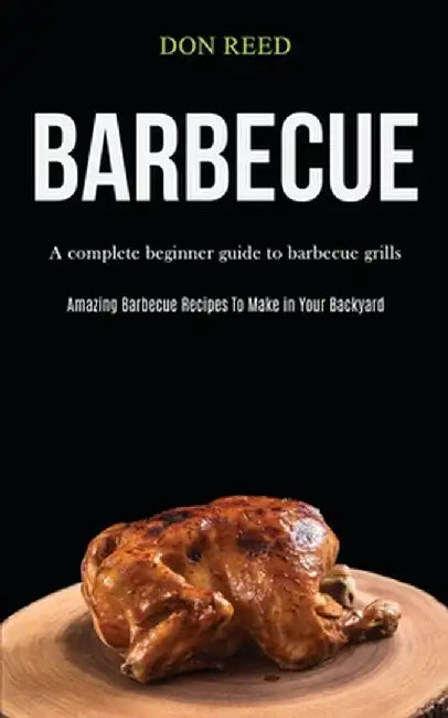 Barbecue: A Complete Beginner Guide To Barbecue Grills (Amazing Barbecue Recipes To Make in Your Backyard) by Don Reed