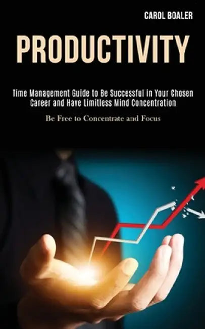 Productivity: Time Management Guide to Be Successful in Your Chosen Career and Have Limitless Mind Concentration (Be Free to Concent by Carol Boaler
