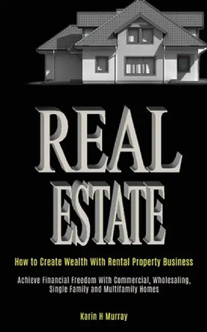 Real Estate: How to Create Wealth With Rental Property Business (Achieve Financial Freedom With Commercial, Wholesaling, Single Fam by H. Murray Karin