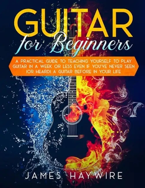 Guitar for Beginners A Practical Guide To Teaching Yourself To Play Guitar In A Week Or Less Even If You've Never Seen (Or Heard) A Guitar Before In Y by James Haywire