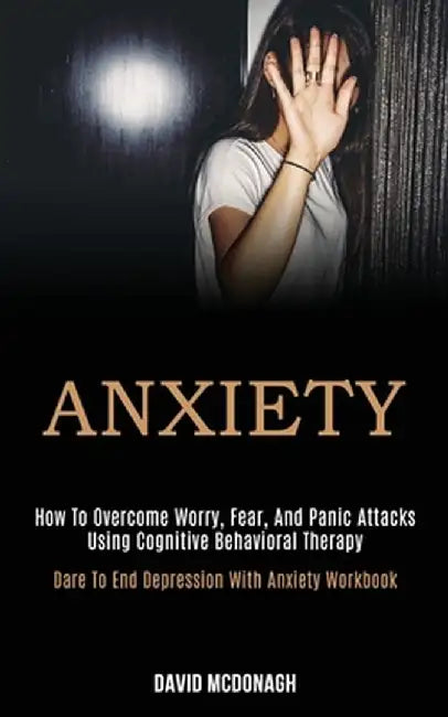 Anxiety: How to Overcome Worry, Fear, and Panic Attacks Using Cognitive Behavioral Therapy (Dare to End Depression With Anxiety by David McDonagh
