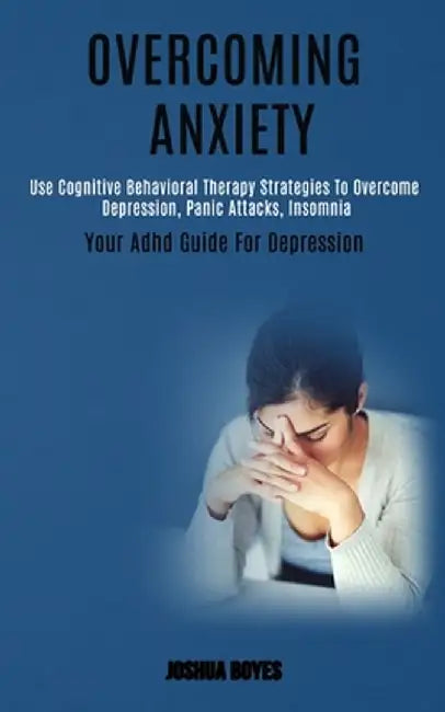 Overcoming Anxiety: Use Cognitive Behavioral Therapy Strategies to Overcome Depression, Panic Attacks, Insomnia (Your Adhd Guide for Depre by Joshua Boyes