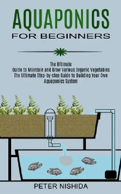 Aquaponics for Beginners: The Ultimate Step-by-step Guide to Building Your Own Aquaponics System (The Ultimate Guide to Maintain and Grow Variou by Peter Nishida