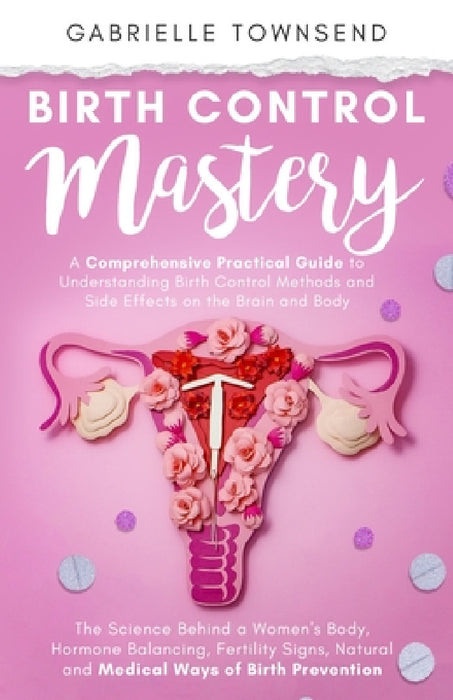Birth Control Mastery: The Science Behind a Women's Body, Hormone Balancing, Fertility Signs, Natural and Medical Ways of Birth Prevention by Gabrielle Townsend