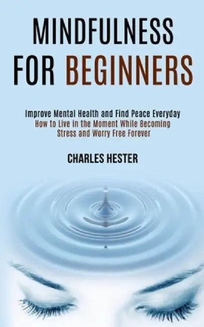 Mindfulness for Beginners: Improve Mental Health and Find Peace Everyday (How to Live in the Moment While Becoming Stress and Worry Free Forever) by Charles Hester