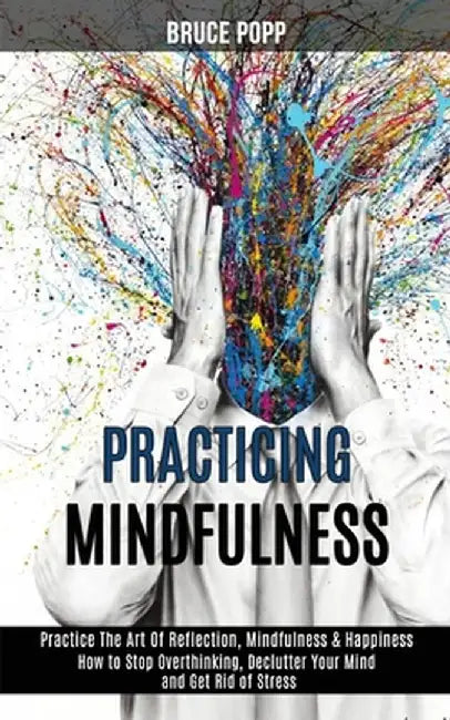 Practicing Mindfulness: How to Stop Overthinking, Declutter Your Mind and Get Rid of Stress (Practice the Art of Reflection, Mindfulness & Hap by Bruce Popp