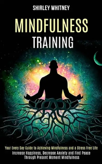 Mindfulness Training: Your Every Day Guide to Achieving Mindfulness and a Stress Free Life (Increase Happiness, Decrease Anxiety and Find Pe by Shirley Whitney
