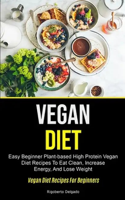 Vegan Diet: Easy Beginner Plant-based High Protein Vegan Diet Recipes To Eat Clean, Increase Energy, And Lose Weight (Vegan Diet R by Rigoberto Delgado