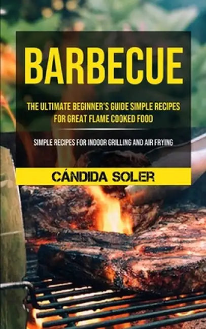 Barbecue: The Ultimate Beginner's Guide Simple Recipes For Great Flame Cooked Food (Simple Recipes For Indoor Grilling And Air F by Cándida Soler