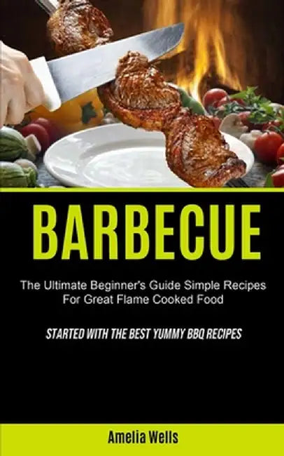 Barbecue: The Ultimate Beginner's Guide Simple Recipes For Great Flame Cooked Food (Started With The Best Yummy BBQ Recipes) by Amelia Wells
