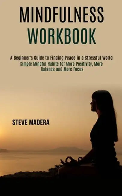 Mindfulness Workbook: Simple Mindful Habits for More Positivity, More Balance and More Focus (A Beginner's Guide to Finding Peace in a Stres by Steve Madera