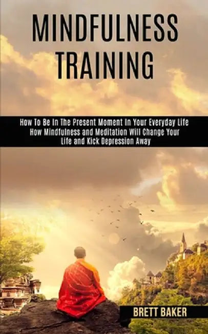 Mindfulness Training: How Mindfulness and Meditation Will Change Your Life and Kick Depression Away (How To Be In The Present Moment In Your by Brett Baker