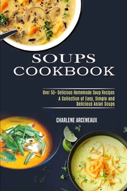 Soups Cookbook: Over 50+ Delicious Homemade Soup Recipes (A Collection of Easy, Simple and Delicious Asian Soups) by Charlene Arceneaux