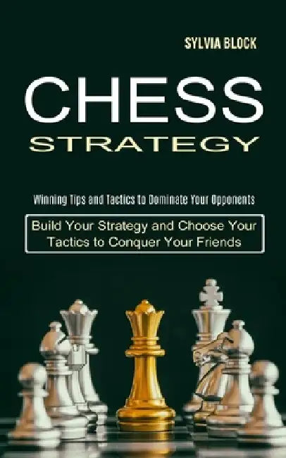 Chess Strategy: Build Your Strategy and Choose Your Tactics to Conquer Your Friends (Winning Tips and Tactics to Dominate Your Opponen by Sylvia Block