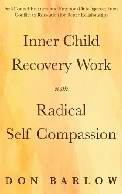 Inner Child Recovery Work with Radical Self Compassion: Self-Control Practices and Emotional Intelligence; From Conflict to Resolution for Better Rela by Don Barlow