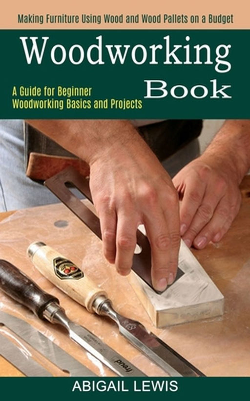 Woodworking Book: A Guide for Beginner Woodworking Basics and Projects (Making Furniture Using Wood and Wood Pallets on a Budget) by Abigail Lewis
