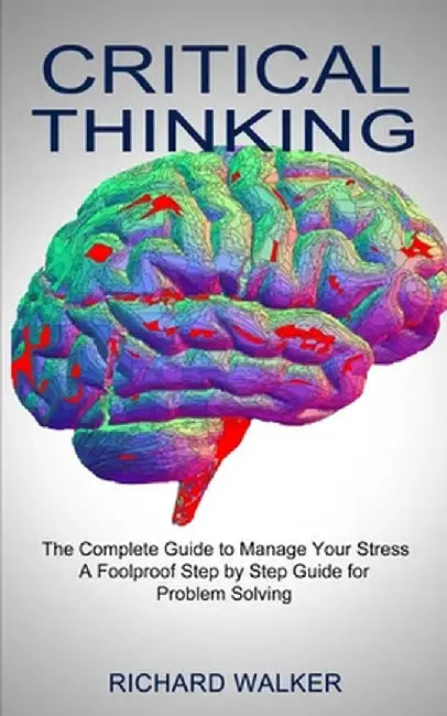 Critical Thinking: The Complete Guide to Manage Your Stress (A Foolproof Step by Step Guide for Problem Solving) by Richard Walker