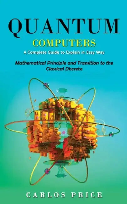 Quantum Computers: A Complete Guide to Explain in Easy Way(Mathematical Principle and Transition to the Classical Discrete) by Carlos Price
