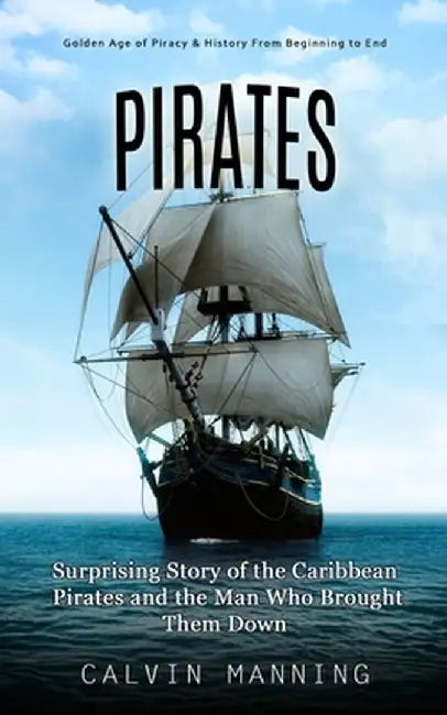 Pirates: Golden Age of Piracy & History From Beginning to End (Surprising Story of the Caribbean Pirates and the Man Who Brough by Calvin Manning
